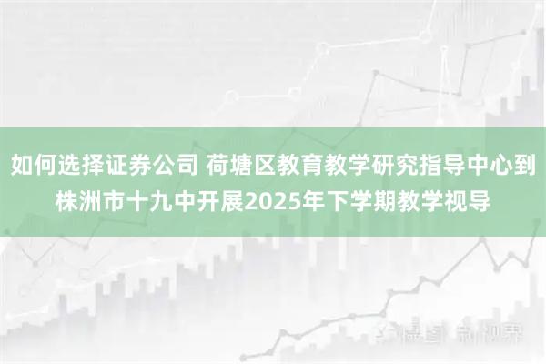 如何选择证券公司 荷塘区教育教学研究指导中心到株洲市十九中开展2025年下学期教学视导