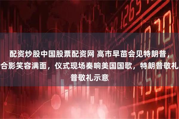 配资炒股中国股票配资网 高市早苗会见特朗普，两人合影笑容满面，仪式现场奏响美国国歌，特朗普敬礼示意
