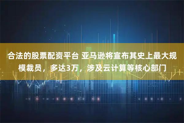 合法的股票配资平台 亚马逊将宣布其史上最大规模裁员，多达3万，涉及云计算等核心部门