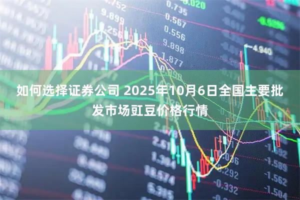 如何选择证券公司 2025年10月6日全国主要批发市场豇豆价格行情