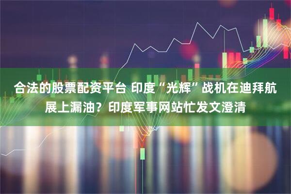 合法的股票配资平台 印度“光辉”战机在迪拜航展上漏油？印度军事网站忙发文澄清