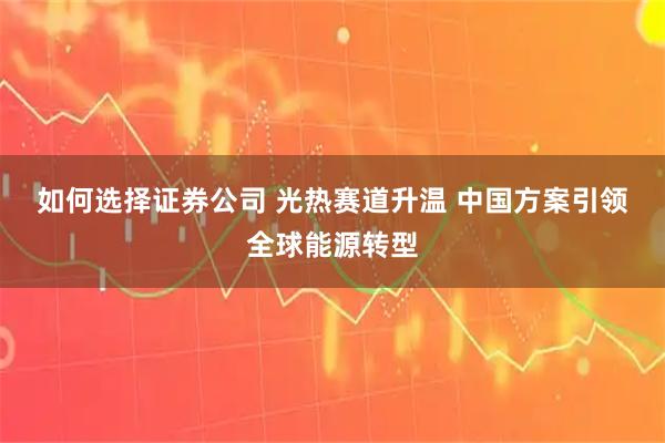 如何选择证券公司 光热赛道升温 中国方案引领全球能源转型