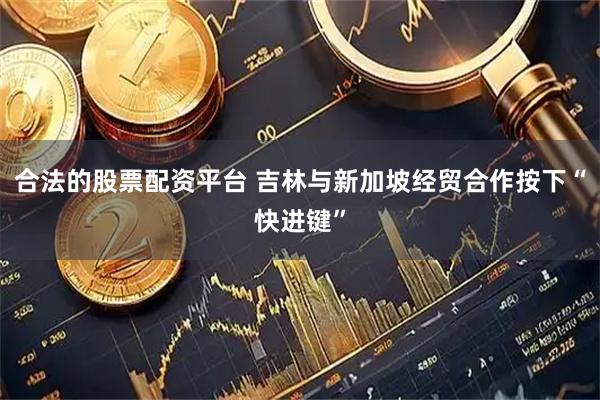 合法的股票配资平台 吉林与新加坡经贸合作按下“快进键”
