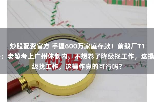 炒股配资官方 手握600万家庭存款！前鹅厂T10大佬彻底躺平：老婆考上广州体制内，不想卷了降级找工作，这操作真的可行吗？