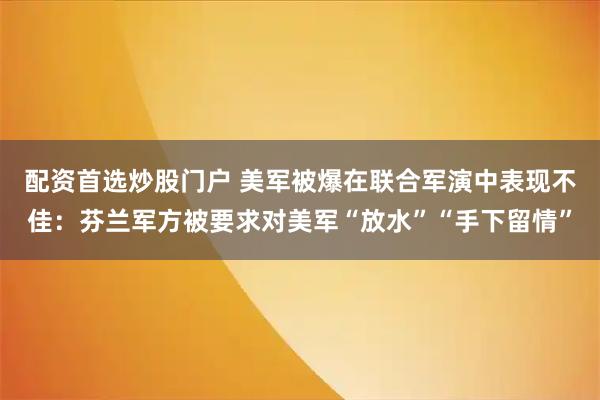 配资首选炒股门户 美军被爆在联合军演中表现不佳：芬兰军方被要求对美军“放水”“手下留情”
