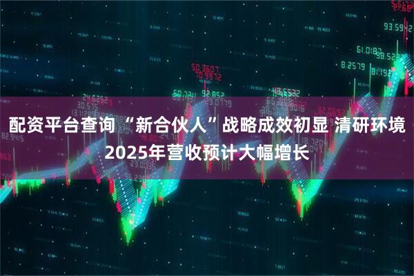 配资平台查询 “新合伙人”战略成效初显 清研环境2025年营收预计大幅增长