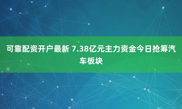 可靠配资开户最新 7.38亿元主力资金今日抢筹汽车板块