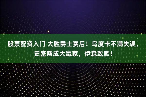 股票配资入门 大胜爵士赛后！乌度卡不满失误，史密斯成大赢家，伊森致歉！