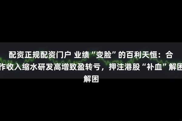 配资正规配资门户 业绩“变脸”的百利天恒：合作收入缩水研发高增致盈转亏，押注港股“补血”解困
