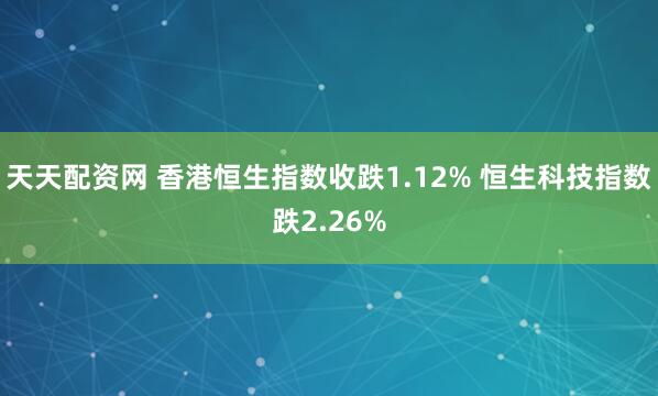 天天配资网 香港恒生指数收跌1.12% 恒生科技指数跌2.26%