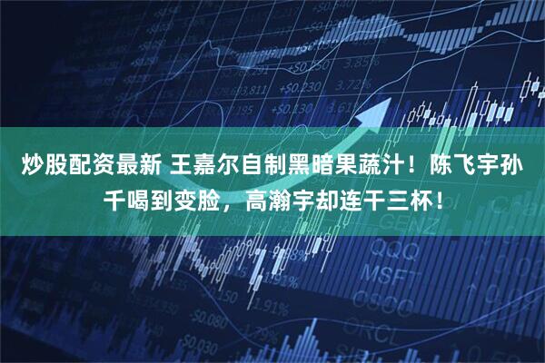 炒股配资最新 王嘉尔自制黑暗果蔬汁！陈飞宇孙千喝到变脸，高瀚宇却连干三杯！