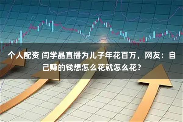 个人配资 闫学晶直播为儿子年花百万，网友：自己赚的钱想怎么花就怎么花？