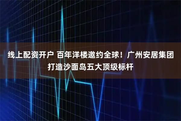 线上配资开户 百年洋楼邀约全球！广州安居集团打造沙面岛五大顶级标杆