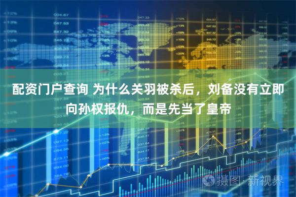 配资门户查询 为什么关羽被杀后，刘备没有立即向孙权报仇，而是先当了皇帝