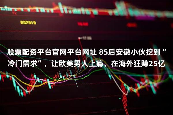 股票配资平台官网平台网址 85后安徽小伙挖到“冷门需求”,让欧美男人上瘾,在海外狂赚25亿
