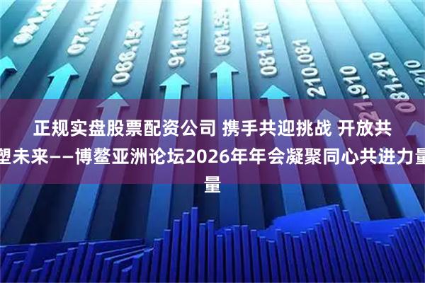 正规实盘股票配资公司 携手共迎挑战 开放共塑未来——博鳌亚洲论坛2026年年会凝聚同心共进力量