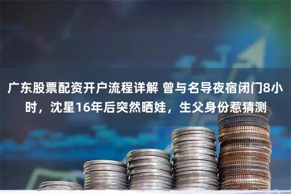 广东股票配资开户流程详解 曾与名导夜宿闭门8小时，沈星16年后突然晒娃，生父身份惹猜测