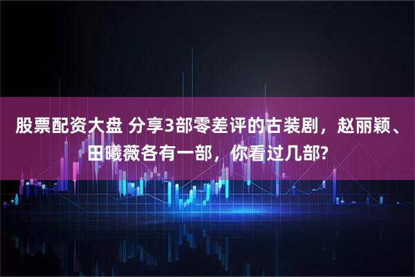 股票配资大盘 分享3部零差评的古装剧，赵丽颖、田曦薇各有一部，你看过几部?