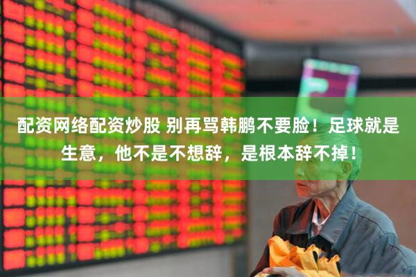 配资网络配资炒股 别再骂韩鹏不要脸！足球就是生意，他不是不想辞，是根本辞不掉！